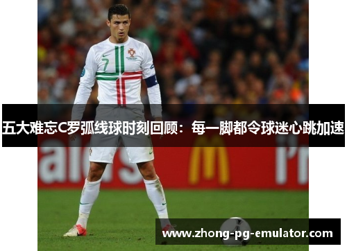 五大难忘C罗弧线球时刻回顾:每一脚都令球迷心跳加速 五大难忘C罗弧线球时刻回顾:每一脚都令球迷心跳加速