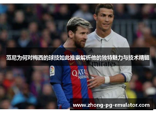 范尼为何对梅西的球技如此推崇解析他的独特魅力与技术精髓