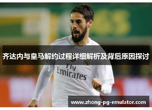 齐达内与皇马解约过程详细解析及背后原因探讨