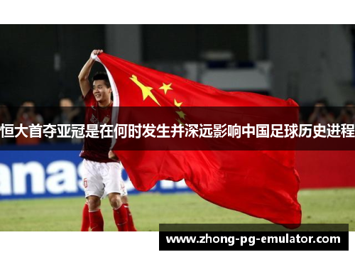 恒大首夺亚冠是在何时发生并深远影响中国足球历史进程