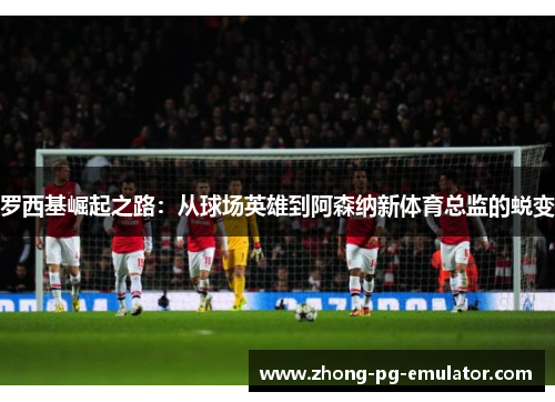 罗西基崛起之路:从球场英雄到阿森纳新体育总监的蜕变 罗西基崛起之路:从球场英雄到阿森纳新体育总监的蜕变