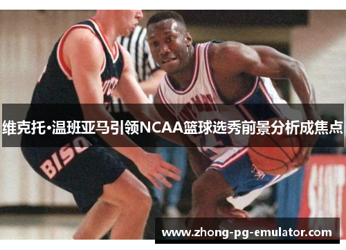 维克托·温班亚马引领NCAA篮球选秀前景分析成焦点