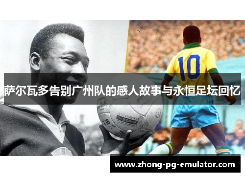 萨尔瓦多告别广州队的感人故事与永恒足坛回忆