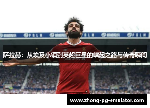 萨拉赫：从埃及小镇到英超巨星的崛起之路与传奇瞬间