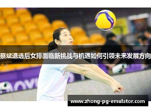 蔡斌退选后女排面临新挑战与机遇如何引领未来发展方向 蔡斌退选后女排面临新挑战与机遇如何引领未来发展方向