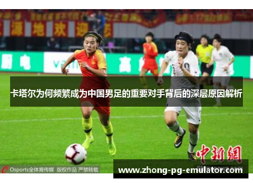卡塔尔为何频繁成为中国男足的重要对手背后的深层原因解析