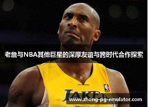 老詹与NBA其他巨星的深厚友谊与跨时代合作探索