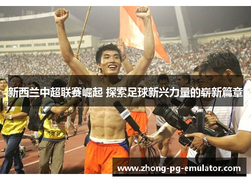 新西兰中超联赛崛起 探索足球新兴力量的崭新篇章