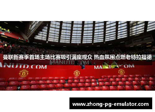 曼联新赛季首场主场比赛吸引满座观众 热血氛围点燃老特拉福德 曼联新赛季首场主场比赛吸引满座观众 热血氛围点燃老特拉福德