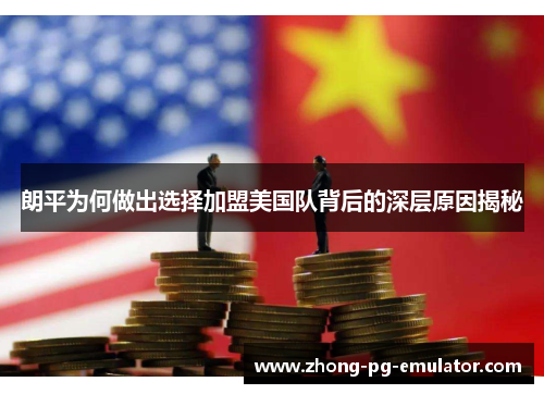 朗平为何做出选择加盟美国队背后的深层原因揭秘 朗平为何做出选择加盟美国队背后的深层原因揭秘