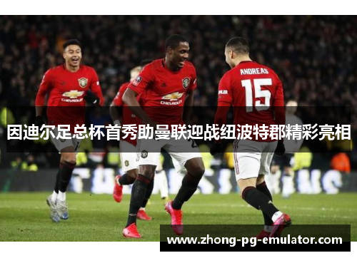 因迪尔足总杯首秀助曼联迎战纽波特郡精彩亮相