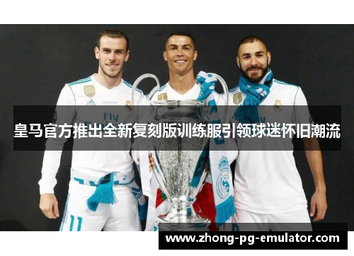 皇马官方推出全新复刻版训练服引领球迷怀旧潮流 皇马官方推出全新复刻版训练服引领球迷怀旧潮流