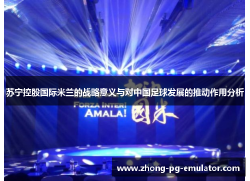 苏宁控股国际米兰的战略意义与对中国足球发展的推动作用分析 苏宁控股国际米兰的战略意义与对中国足球发展的推动作用分析