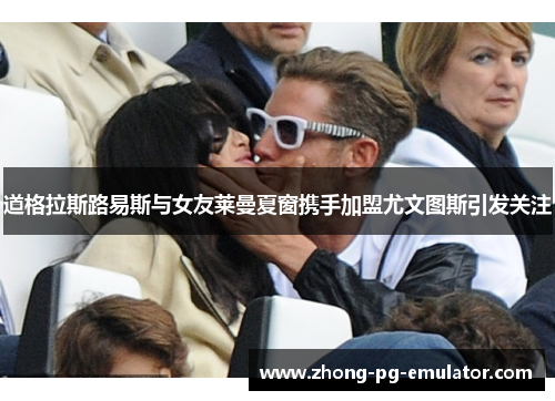 道格拉斯路易斯与女友莱曼夏窗携手加盟尤文图斯引发关注