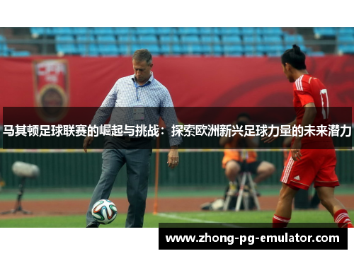 马其顿足球联赛的崛起与挑战:探索欧洲新兴足球力量的未来潜力 马其顿足球联赛的崛起与挑战:探索欧洲新兴足球力量的未来潜力