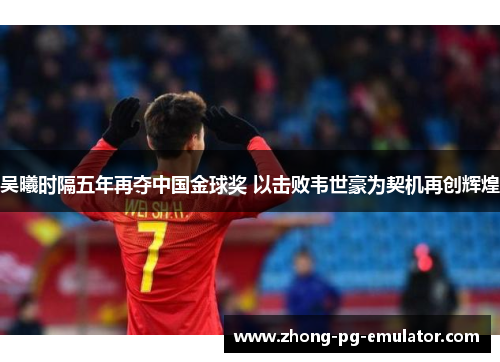 吴曦时隔五年再夺中国金球奖 以击败韦世豪为契机再创辉煌 吴曦时隔五年再夺中国金球奖 以击败韦世豪为契机再创辉煌