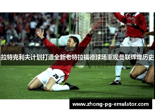 拉特克利夫计划打造全新老特拉福德球场重现曼联辉煌历史 拉特克利夫计划打造全新老特拉福德球场重现曼联辉煌历史