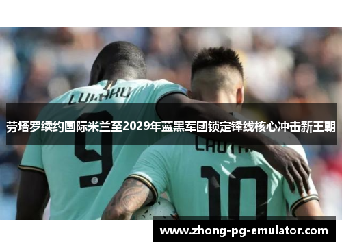 劳塔罗续约国际米兰至2029年蓝黑军团锁定锋线核心冲击新王朝